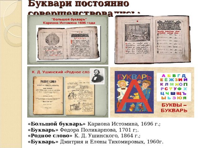 Буквари постоянно совершенствовались: «Большой букварь» Кариона Истомина, 1696 г.; «Букварь» Федора Поликарпова, 1701 г;. «Родное слово» К. Д. Ушинского, 1864 г.; «Букварь» Дмитрия и Елены Тихомировых, 1960г. 