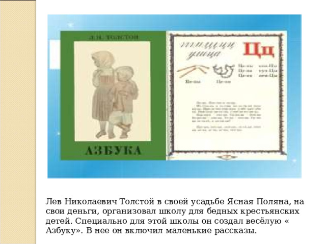 Лев Николаевич Толстой в своей усадьбе Ясная Поляна, на свои деньги, организовал школу для бедных крестьянских детей. Специально для этой школы он создал весёлую « Азбуку». В нее он включил маленькие рассказы. 