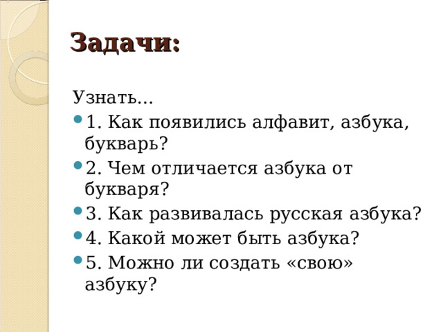 Задачи: Узнать… 1. Как появились алфавит, азбука, букварь? 2. Чем отличается азбука от букваря? 3. Как развивалась русская азбука? 4. Какой может быть азбука? 5. Можно ли создать «свою» азбуку? 