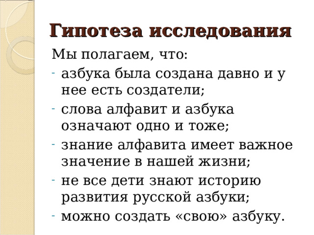 Гипотеза исследования Мы полагаем, что: азбука была создана давно и у нее есть создатели; слова алфавит и азбука означают одно и тоже; знание алфавита имеет важное значение в нашей жизни; не все дети знают историю развития русской азбуки; можно создать «свою» азбуку. 