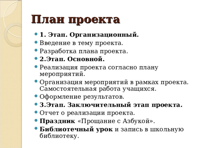 План проекта 1. Этап. Организационный. Введение в тему проекта. Разработка плана проекта. 2.Этап. Основной. Реализация проекта согласно плану мероприятий. Организация мероприятий в рамках проекта. Самостоятельная работа учащихся. Оформление результатов. 3.Этап.  Заключительный этап проекта.  Отчет о реализации проекта. Праздник «Прощание с Азбукой». Библиотечный урок и запись в школьную библиотеку.  