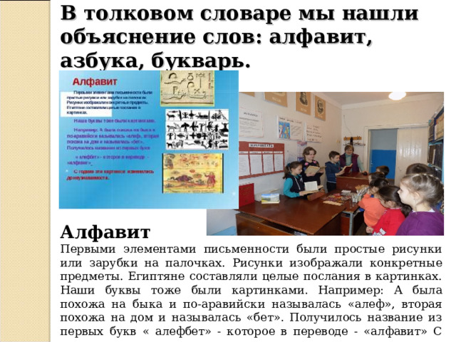 В толковом словаре мы нашли объяснение слов: алфавит, азбука, букварь.  Алфавит Первыми элементами письменности были простые рисунки или зарубки на палочках. Рисунки изображали конкретные предметы. Египтяне составляли целые послания в картинках. Наши буквы тоже были картинками. Например: А была похожа на быка и по-аравийски называлась «алеф», вторая похожа на дом и называлась «бет». Получилось название из первых букв « алефбет» - которое в переводе - «алфавит» С годами эти картинки изменились до неузнаваемости. 
