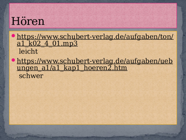 Hören https://www.schubert-verlag.de/aufgaben/ton/a1_k02_4_01.mp3 leicht https://www.schubert-verlag.de/aufgaben/uebungen_a1/a1_kap1_hoeren2.htm schwer 