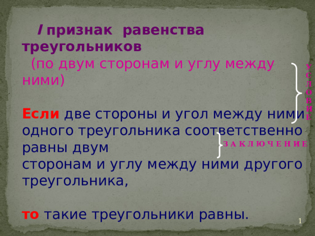  I признак равенства треугольников   (по двум сторонам и углу между ними) Если две стороны и угол между ними одного треугольника соответственно равны двум сторонам и углу между ними другого треугольника, то такие треугольники равны. У С Л О В И Е З А К Л Ю Ч Е Н И Е   