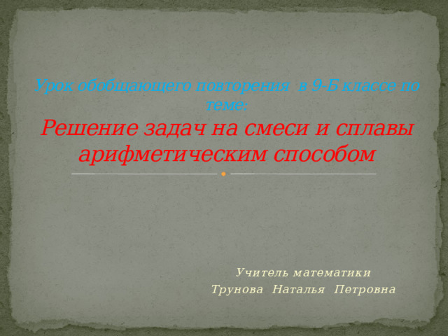 Урок обобщающего повторения в 9-Б классе по теме:  Решение задач на смеси и сплавы арифметическим способом Учитель математики Трунова Наталья Петровна 