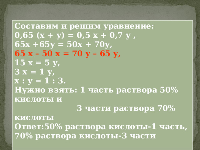 Составим и решим уравнение: 0,65 (х + у) = 0,5 х + 0,7 у , 65х +65у = 50х + 70у, 65 х – 50 х = 70 у – 65 у,  15 х = 5 у, 3 х = 1 у, х : у = 1 : 3. Нужно взять: 1 часть раствора 50% кислоты и  3 части раствора 70% кислоты Ответ:50% раствора кислоты-1 часть, 70% раствора кислоты-3 части  