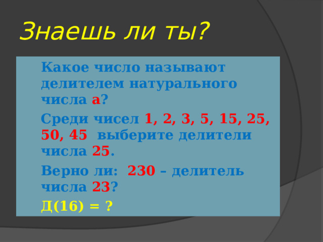 Знаешь ли ты? Какое число называют делителем натурального числа а ? Среди чисел 1, 2, 3, 5, 15, 25, 50, 45 выберите делители числа 25 . Верно ли: 230 – делитель числа 23 ? Д(16) = ? 
