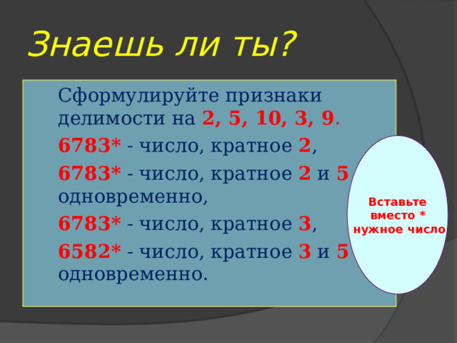Знаешь ли ты? Сформулируйте признаки делимости на 2, 5, 10, 3, 9 . 6783*  - число, кратное 2 , 6783* - число, кратное 2 и 5 одновременно, 6783* - число, кратное 3 , 6582* - число, кратное 3 и 5 одновременно.  Вставьте вместо *  нужное число 