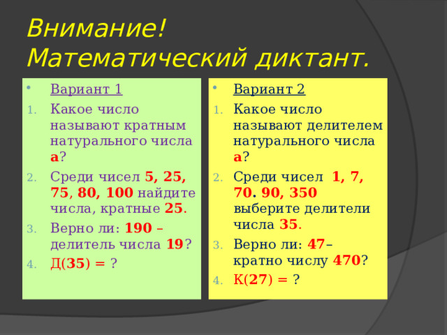 Внимание!  Математический диктант. Вариант 1 Вариант 2 Какое число называют кратным натурального числа а ? Среди чисел 5, 25, 75 , 80, 100  найдите числа, кратные 25 . Верно ли: 190 – делитель числа 19 ? Д( 35 ) = ? Какое число называют делителем натурального числа а ? Среди чисел 1, 7, 70 . 90, 350  выберите делители числа 35 . Верно ли: 47 – кратно числу 470 ? К( 27 ) = ? 