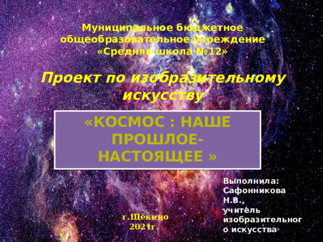 Муниципальное  бюджетное  общеобразовательное  учреждение  «Средняя школа №12»   Проект по изобразительному искусству «Космос : Наше прошлое- настоящее » Выполнила: Сафонникова Н.В., учитель изобразительного искусства г.Щёкино 2021г. 