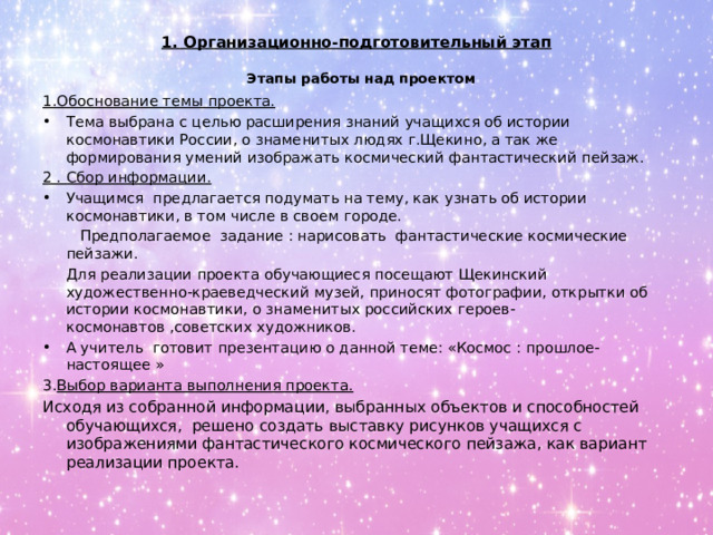 1. Организационно-подготовительный этап  Этапы работы над проектом 1.Обоснование темы проекта. Тема выбрана с целью расширения знаний учащихся об истории космонавтики России, о знаменитых людях г.Щекино, а так же формирования умений изображать космический фантастический пейзаж. 2 . Сбор информации.  Учащимся предлагается подумать на тему, как узнать об истории космонавтики, в том числе в своем городе.  Предполагаемое задание : нарисовать фантастические космические пейзажи.  Для реализации проекта обучающиеся посещают Щекинский художественно-краеведческий музей, приносят фотографии, открытки об истории космонавтики, о знаменитых российских героев-космонавтов ,советских художников. А учитель готовит презентацию о данной теме: «Космос : прошлое- настоящее » 3. Выбор варианта выполнения проекта. Исходя из собранной информации, выбранных объектов и способностей обучающихся, решено создать выставку рисунков учащихся с изображениями фантастического космического пейзажа, как вариант реализации проекта. 