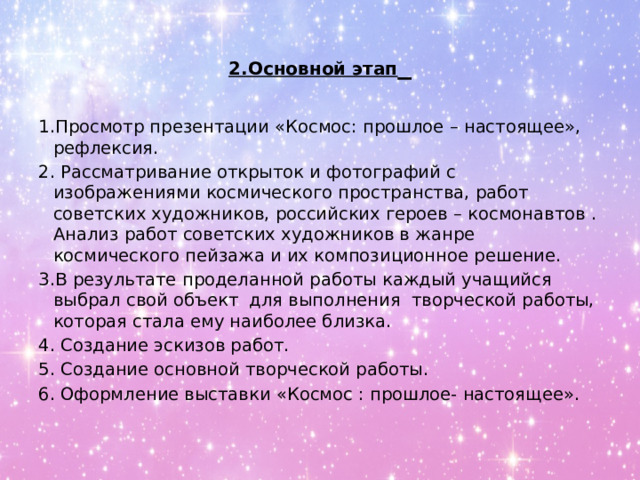 2.Основной этап  1.Просмотр презентации «Космос: прошлое – настоящее», рефлексия. 2. Рассматривание открыток и фотографий с изображениями космического пространства, работ советских художников, российских героев – космонавтов . Анализ работ советских художников в жанре космического пейзажа и их композиционное решение. 3.В результате проделанной работы каждый учащийся выбрал свой объект для выполнения творческой работы, которая стала ему наиболее близка. 4. Создание эскизов работ. 5. Создание основной творческой работы. 6. Оформление выставки «Космос : прошлое- настоящее». 