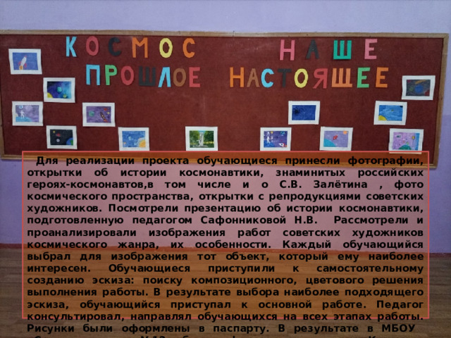 Для реализации проекта обучающиеся принесли фотографии, открытки об истории космонавтики, знаминитых российских героях-космонавтов,в том числе и о С.В. Залётина , фото космического пространства, открытки с репродукциями советских художников. Посмотрели презентацию об истории космонавтики, подготовленную педагогом Сафонниковой Н.В. Рассмотрели и проанализировали изображения работ советских художников космического жанра, их особенности. Каждый обучающийся выбрал для изображения тот объект, который ему наиболее интересен. Обучающиеся приступили к самостоятельному созданию эскиза: поиску композиционного, цветового решения выполнения работы. В результате выбора наиболее подходящего эскиза, обучающийся приступал к основной работе. Педагог консультировал, направлял обучающихся на всех этапах работы. Рисунки были оформлены в паспарту. В результате в МБОУ «Средняя школа №12» была оформлена выставка «Космос : прошлое- настоящее –будущее». 