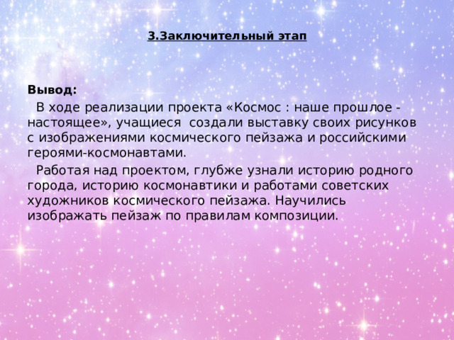 3.Заключительный этап   Вывод: В ходе реализации проекта «Космос : наше прошлое - настоящее», учащиеся создали выставку своих рисунков с изображениями космического пейзажа и российскими героями-космонавтами. Работая над проектом, глубже узнали историю родного города, историю космонавтики и работами советских художников космического пейзажа. Научились изображать пейзаж по правилам композиции. 