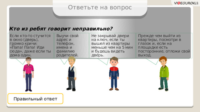 Ответьте на вопрос Кто из ребят говорит неправильно? Выучи свой адрес и телефон, имена и фамилию родителей. Если кто-то стучится в окно (дверь), громко кричи: «Папа! Папа! Иди сюда», даже если ты дома один. Прежде чем выйти из квартиры, посмотри в глазок и, если на площадке есть посторонние, отложи свой выход. Не закрывай двери на ключ, если ты вышел из квартиры меньше чем на 5 мин и будешь видеть дверь. Правильный ответ  