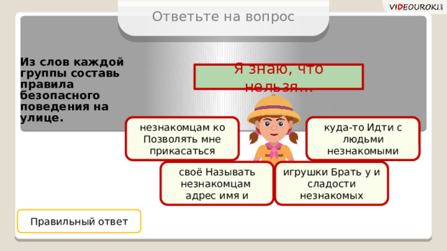 Ответьте на вопрос Из слов каждой группы составь правила безопасного поведения на улице. Я знаю, что нельзя… незнакомцам ко куда-то Идти с людьми незнакомыми Позволять мне прикасаться своё Называть незнакомцам игрушки Брать у и сладости незнакомых адрес имя и Правильный ответ 