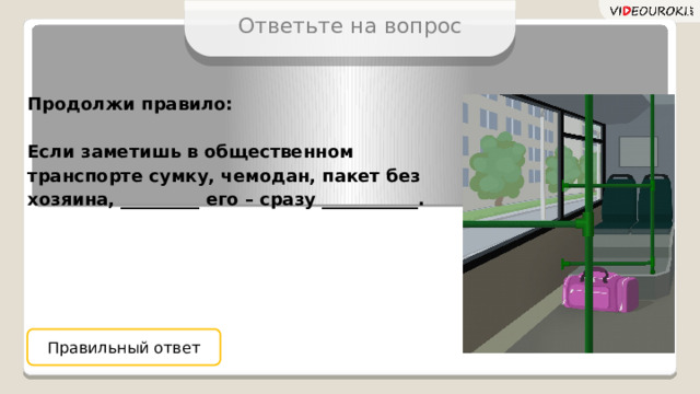 Ответьте на вопрос Продолжи правило:  Если заметишь в общественном транспорте сумку, чемодан, пакет без хозяина, _________ его – сразу ___________. Правильный ответ 