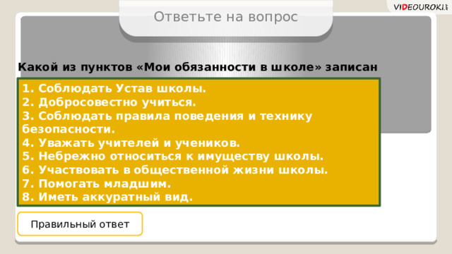 Ответьте на вопрос Какой из пунктов «Мои обязанности в школе» записан неверно? 1. Соблюдать Устав школы. 2. Добросовестно учиться. 3. Соблюдать правила поведения и технику безопасности. 4. Уважать учителей и учеников. 5. Небрежно относиться к имуществу школы. 6. Участвовать в общественной жизни школы. 7. Помогать младшим. 8. Иметь аккуратный вид. Правильный ответ 