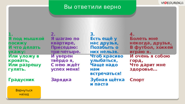 Вы ответили верно 1. 2. Я под мышкой посижу Градусник Зарядка Я шагаю по квартире, 3. И что делать укажу: 4. Приседаю: три-четыре. Зубная щётка и паста Или уложу в кровать, Есть ещё у нас друзья, Болеть мне некогда, друзья, Спорт И уверен твёрдо я, Позабыть о них нельзя. Или разрешу гулять. Чтоб красиво улыбаться, В футбол, хоккей играю я. С нею ждёт успех меня! И очень я собою горд, Чаще надо нам встречаться! Что дарит мне здоровье… Вернуться назад 