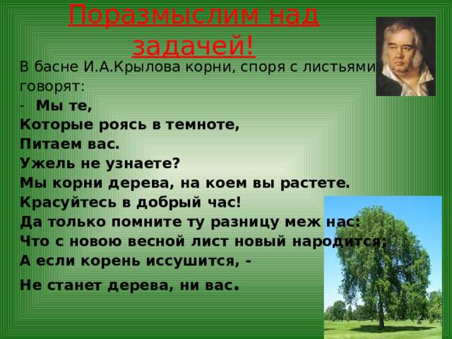Поразмыслим над задачей! В басне И.А.Крылова корни, споря с листьями говорят: Мы те, Которые роясь в темноте, Питаем вас. Ужель не узнаете? Мы корни дерева, на коем вы растете. Красуйтесь в добрый час! Да только помните ту разницу меж нас: Что с новою весной лист новый народится; А если корень иссушится, - Не станет дерева, ни вас .  