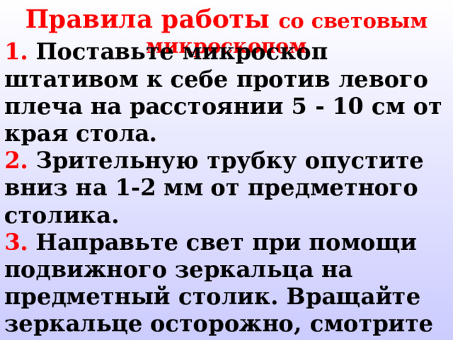 Правила работы со световым микроскопом 1.  Поставьте микроскоп штативом к себе против левого плеча на расстоянии 5 - 10 см от края стола. 2.  Зрительную трубку опустите вниз на  1-2  мм от предметного столика. 3.  Направьте свет при помощи подвижного зеркальца на предметный столик.  Вращайте зеркальце осторожно,  смотрите при этом в окуляр,  добиваясь освещения, комфортного для глаза: не «бьющего», но и не «мутного». 