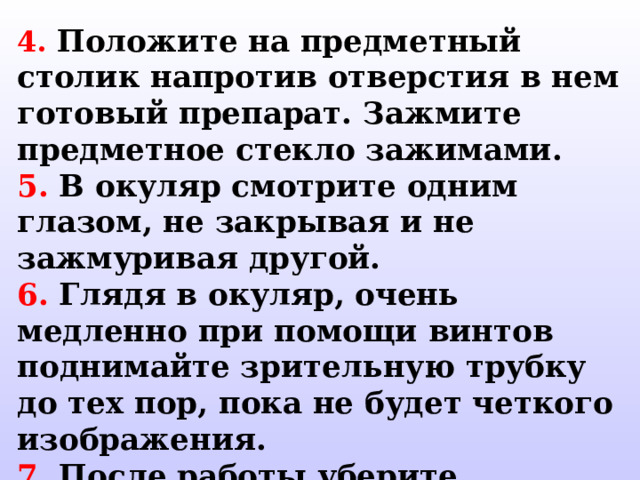 4.  Положите на предметный столик напротив отверстия в нем готовый препарат. Зажмите предметное стекло зажимами. 5. В окуляр смотрите одним глазом, не закрывая и не зажмуривая другой. 6. Глядя в окуляр, очень медленно при помощи винтов поднимайте зрительную трубку до тех пор, пока не будет четкого изображения. 7. После работы уберите микроскоп в футляр. 