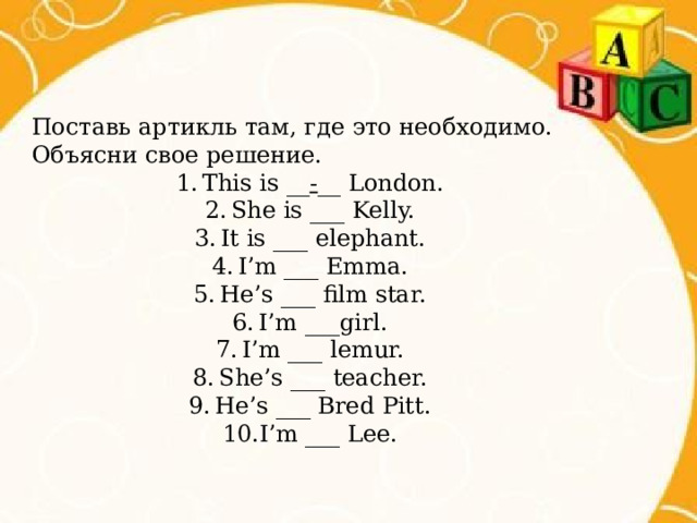 Поставь артикль там, где это необходимо. Объясни свое решение. This is __ - __ London. She is ___ Kelly. It is ___ elephant. I’m ___ Emma. He’s ___ film star. I’m ___girl. I’m ___ lemur. She’s ___ teacher. He’s ___ Bred Pitt. I’m ___ Lee. 