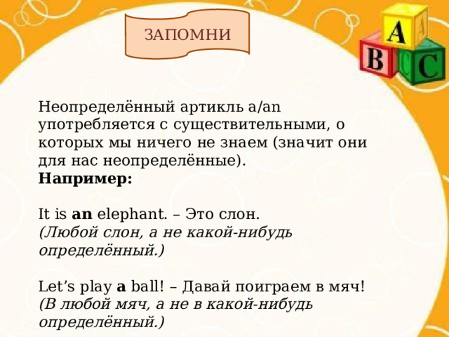 ЗАПОМНИ Неопределённый артикль a/an употребляется с существительными, о которых мы ничего не знаем (значит они для нас неопределённые). Например:  It is an elephant. – Это слон. (Любой слон, а не какой-нибудь определённый.)  Let’s play a ball! – Давай поиграем в мяч! (В любой мяч, а не в какой-нибудь определённый.) 
