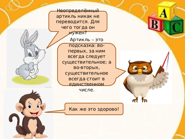 Неопределённый артикль никак не переводится. Для чего тогда он нужен? Артикль – это подсказка: во-первых, за ним всегда следует существительное; а во-вторых, существительное всегда стоит в единственном числе. Как же это здорово! 