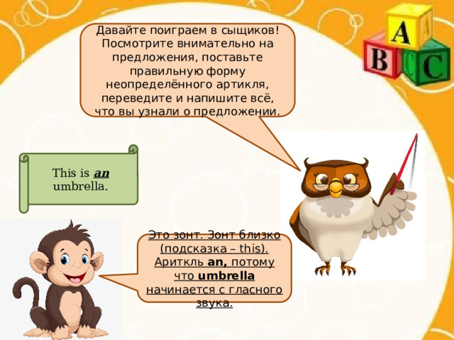 Давайте поиграем в сыщиков! Посмотрите внимательно на предложения, поставьте правильную форму неопределённого артикля, переведите и напишите всё, что вы узнали о предложении. This is an umbrella. Это зонт. Зонт близко (подсказка – this). Ариткль an, потому что umbrella начинается с гласного звука. 