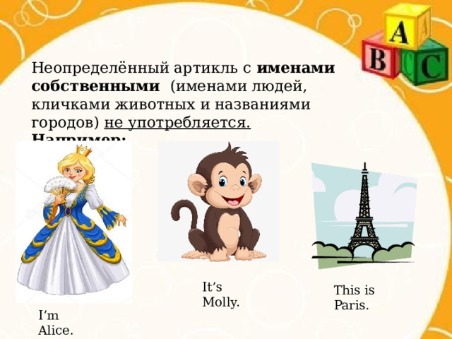 Неопределённый артикль с именами собственными (именами людей, кличками животных и названиями городов) не употребляется. Например: It’s Molly. This is Paris. I’m Alice. 