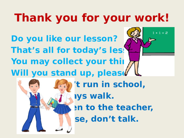 Thank you for your work! Do you like our lesson? That’s all for today’s lesson. You may collect your things. Will you stand up, please?      Don’t run in school,      Always walk.      Listen to the teacher,      Please, don’t talk. 