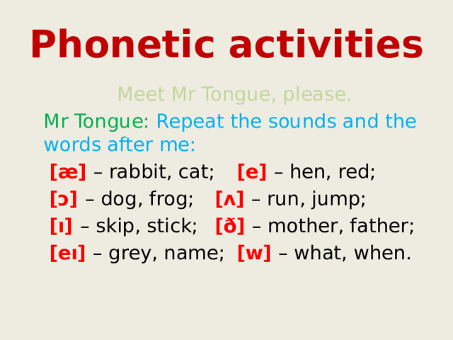 Phonetic activities    Meet Mr Tongue, please.  Mr Tongue: Repeat the sounds and the words after me: [æ] – rabbit, cat;   [e] – hen, red; [ɔ] – dog, frog;   [ʌ] – run, jump; [ı] – skip, stick;   [ð] – mother, father; [eı] – grey, name;   [w] – what, when. 