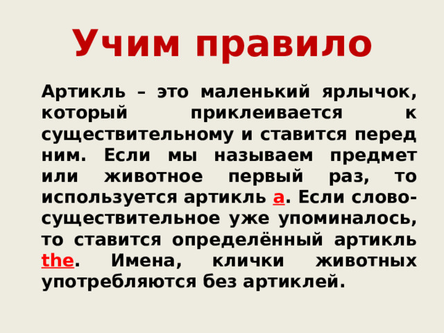 Учим правило  Артикль – это маленький ярлычок, который приклеивается к существительному и ставится перед ним. Если мы называем предмет или животное первый раз, то используется артикль a . Если слово-существительное уже упоминалось, то ставится определённый артикль the . Имена, клички животных употребляются без артиклей. 