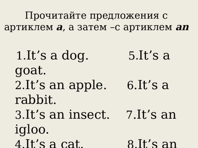 Прочитайте предложения с артиклем a , а затем –с артиклем an  1. It’s a dog. 5. It’s a goat.  2. It’s an apple. 6 .It’s a rabbit.  3. It’s an insect. 7 .It’s an igloo.  4. It’s a cat. 8. It’s an uniform. 