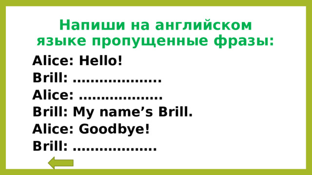 Напиши на английском языке пропущенные фразы: Alice: Hello! Brill: ……………….. Alice: ………………. Brill: My name’s Brill. Alice: Goodbye! Brill: ………………. 