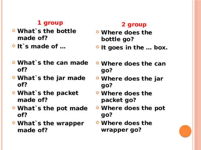 1 group What`s the bottle made of? It`s made of … What`s the can made of? What`s the jar made of? What`s the packet made of? What`s the pot made of? What`s the wrapper made of? 2 group Where does the bottle go? It goes in the … box. Where does the can go? Where does the jar go? Where does the packet go? Where does the pot go? Where does the wrapper go? 