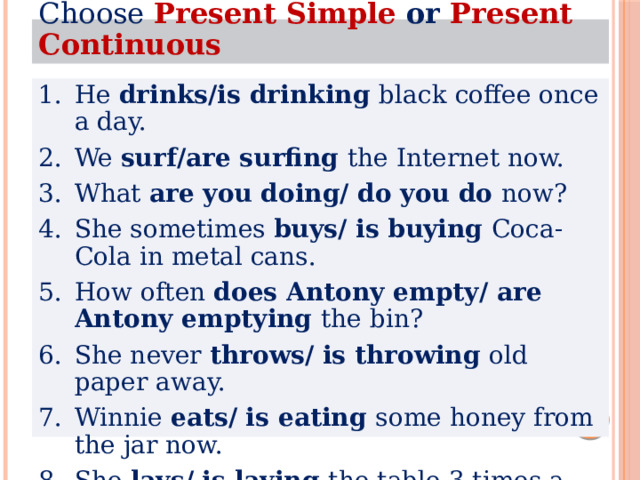 Choose  Present Simple or Present Continuous He drinks/is drinking black coffee once a day. We surf/are surfing the Internet now.  What are you doing/ do you do now? She sometimes buys/ is buying Coca-Cola in metal cans. How often does Antony empty/ are Antony emptying the bin? She never throws/ is throwing old paper away. Winnie eats/ is eating some honey from the jar now. She lays/ is laying the table 3 times a day. 
