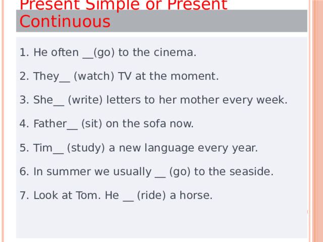 Present Simple or Present Continuous 1. Не often __(go) to the cinema. 2. They__ (watch) TV at the moment. 3. She__ (write) letters to her mother every week. 4. Father__ (sit) on the sofa now. 5. Tim__ (study) a new language every year. 6. In summer we usually __ (go) to the seaside. 7. Look at Tom. He __ (ride) a horse. 