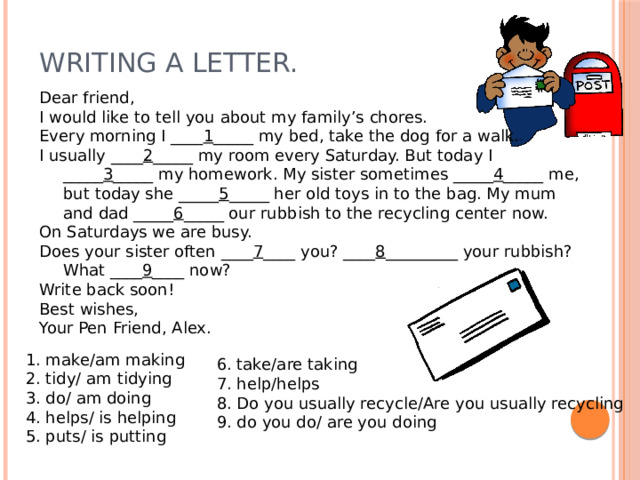 Writing a letter. Dear friend, I would like to tell you about my family’s chores. Every morning I ____ 1 _____ my bed, take the dog for a walk. I usually ____ 2 _____ my room every Saturday. But today I _____ 3 _____ my homework. My sister sometimes _____ 4 _____ me, but today she _____ 5 _____ her old toys in to the bag. My mum and dad _____ 6 _____ our rubbish to the recycling center now. On Saturdays we are busy. Does your sister often ____ 7 ____ you? ____ 8 _________ your rubbish? What ____ 9 ____ now? Write back soon! Best wishes, Your Pen Friend, Alex. 1. make/am making 2. tidy/ am tidying 3. do/ am doing 4. helps/ is helping 5. puts/ is putting 6. take/are taking 7. help/helps 8. Do you usually recycle/Are you usually recycling 9. do you do/ are you doing 
