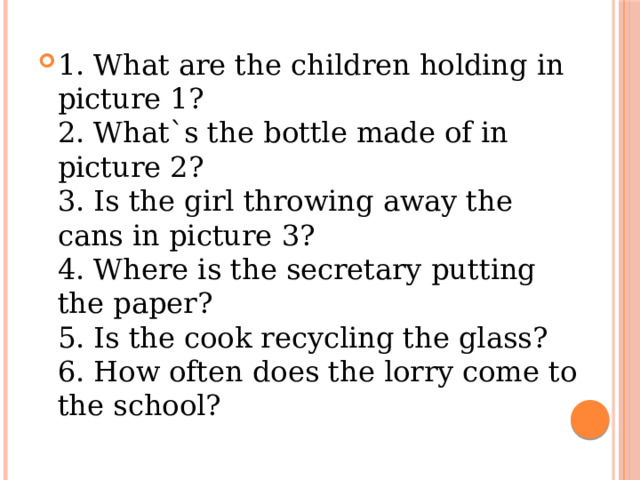 1. What are the children holding in picture 1?  2. What`s the bottle made of in picture 2?  3. Is the girl throwing away the cans in picture 3?  4. Where is the secretary putting the paper?  5. Is the cook recycling the glass?  6. How often does the lorry come to the school? 