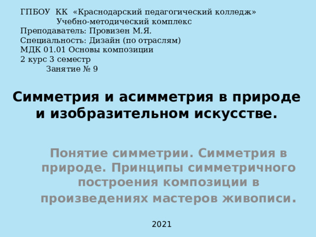 ГПБОУ КК «Краснодарский педагогический колледж»   Учебно-методический комплекс Преподаватель: Провизен М.Я. Специальность: Дизайн (по отраслям) МДК 01.01 Основы композиции   2 курс 3 семестр  Занятие № 9 Симметрия и асимметрия в природе и изобразительном искусстве.   Понятие симметрии. Симметрия в природе. Принципы симметричного построения композиции в произведениях мастеров живописи . 2021 