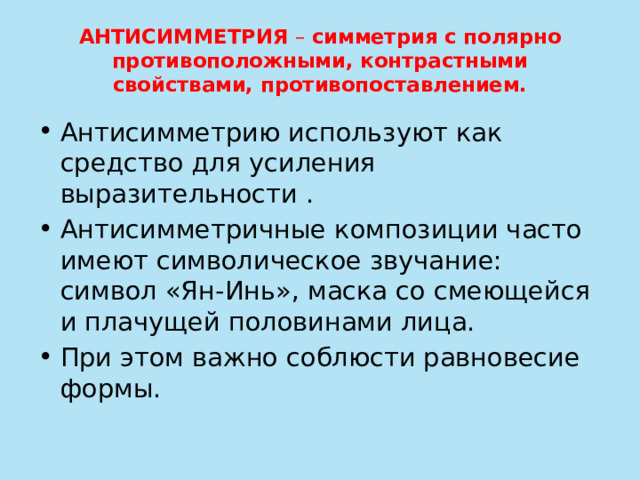 АНТИСИММЕТРИЯ – симметрия с полярно противоположными, контрастными свойствами, противопоставлением. Антисимметрию используют как средство для усиления выразительности . Антисимметричные композиции часто имеют символическое звучание: символ «Ян-Инь», маска со смеющейся и плачущей половинами лица. При этом важно соблюсти равновесие формы. 