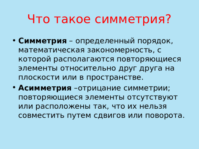 Что такое симметрия? Симметрия – определенный порядок, математическая закономерность, с которой располагаются повторяющиеся элементы относительно друг друга на плоскости или в пространстве. Асимметрия –отрицание симметрии; повторяющиеся элементы отсутствуют или расположены так, что их нельзя совместить путем сдвигов или поворота. 