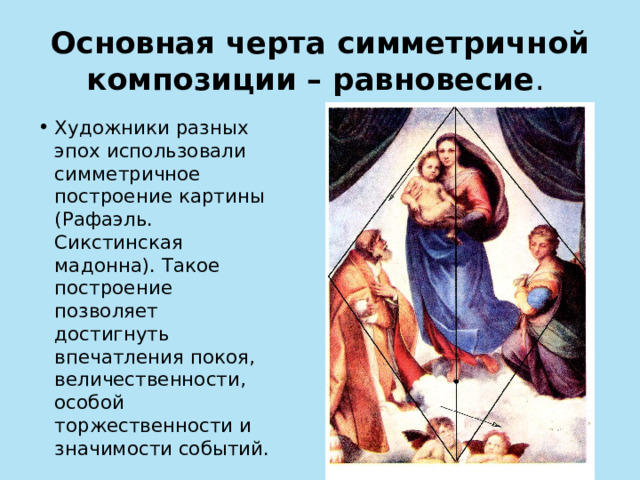 Основная черта симметричной композиции – равновесие . Художники разных эпох использовали симметричное построение картины (Рафаэль. Сикстинская мадонна). Такое построение позволяет достигнуть впечатления покоя, величественности, особой торжественности и значимости событий. 