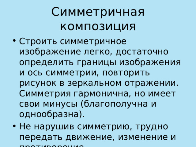 Симметричная композиция Строить симметричное изображение легко, достаточно определить границы изображения и ось симметрии, повторить рисунок в зеркальном отражении. Симметрия гармонична, но имеет свои минусы (благополучна и однообразна). Не нарушив симметрию, трудно передать движение, изменение и противоречие. 