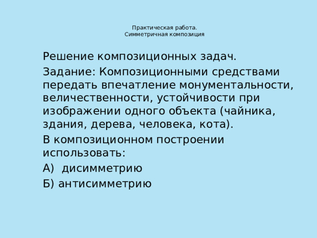 Практическая работа.  Симметричная композиция   Решение композиционных задач. Задание: Композиционными средствами передать впечатление монументальности, величественности, устойчивости при изображении одного объекта (чайника, здания, дерева, человека, кота). В композиционном построении использовать: А) дисимметрию Б) антисимметрию 