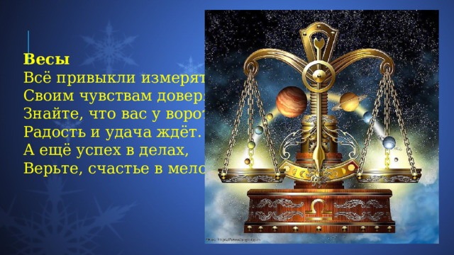 Весы Всё привыкли измерять,  Своим чувствам доверять.  Знайте, что вас у ворот  Радость и удача ждёт.  А ещё успех в делах,  Верьте, счастье в мелочах. 