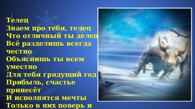 Телец  Знаем про тебя, телец  Что отличный ты делец  Всё разделишь всегда честно  Объяснишь ты всем уместно  Для тебя грядущий год  Прибыль, счастье принесёт  И исполнятся мечты  Только в них поверь и ты. 