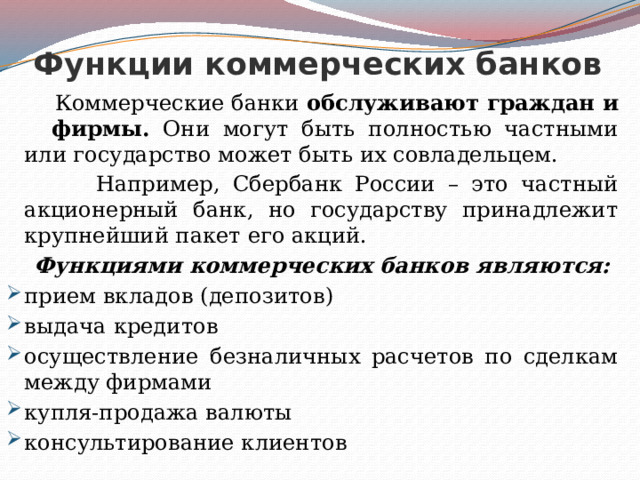 Функции коммерческих банков  Коммерческие банки обслуживают граждан и фирмы. Они могут быть полностью частными или государство может быть их совладельцем.  Например, Сбербанк России – это частный акционерный банк, но государству принадлежит крупнейший пакет его акций.  Функциями коммерческих банков являются: прием вкладов (депозитов) выдача кредитов осуществление безналичных расчетов по сделкам между фирмами купля-продажа валюты консультирование клиентов 
